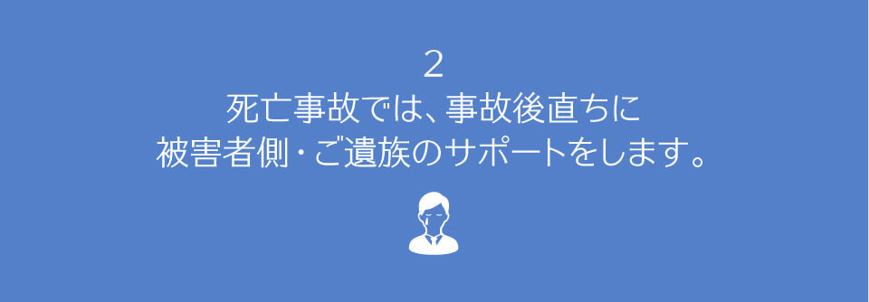 死亡事故では、事故後直ちに、被害者側・ご遺族のサポートをします。